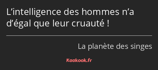 L’intelligence des hommes n’a d’égal que leur cruauté !