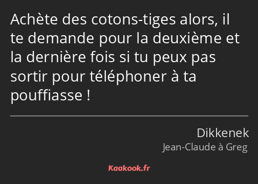 Achète des cotons-tiges alors, il te demande pour la deuxième et la dernière fois si tu peux pas…