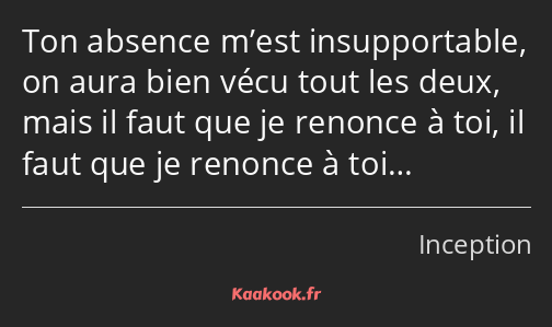 Ton absence m’est insupportable, on aura bien vécu tout les deux, mais il faut que je renonce à toi…