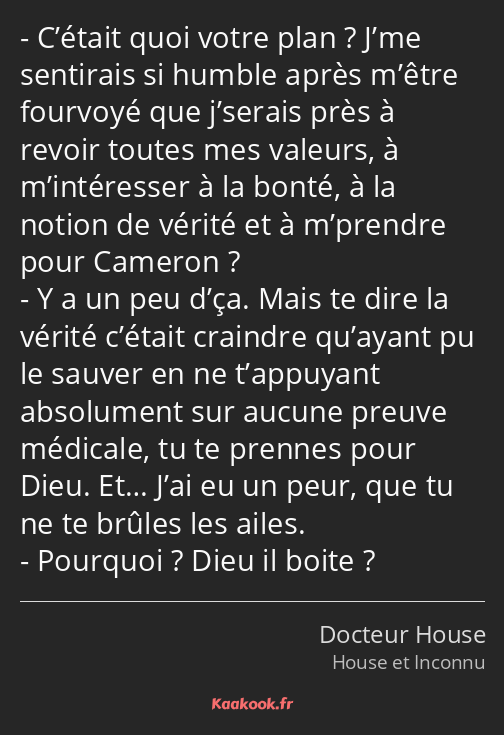 C’était quoi votre plan ? J’me sentirais si humble après m’être fourvoyé que j’serais près à revoir…