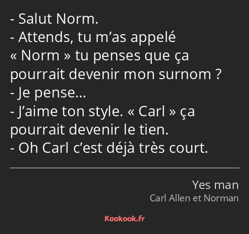 Salut Norm. Attends, tu m’as appelé Norm tu penses que ça pourrait devenir mon surnom ? Je pense……