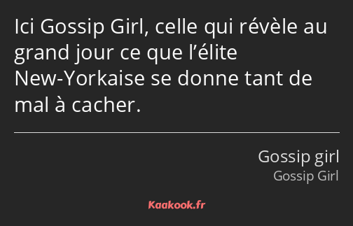 Ici Gossip Girl, celle qui révèle au grand jour ce que l’élite New-Yorkaise se donne tant de mal à…