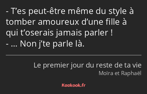 T’es peut-être même du style à tomber amoureux d’une fille à qui t’oserais jamais parler ! … Non…