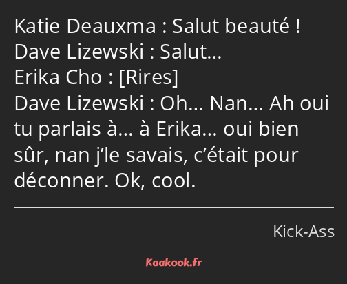 Salut beauté ! Salut… Oh… Nan… Ah oui tu parlais à… à Erika… oui bien sûr, nan j’le savais, c’était…