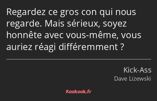 Regardez ce gros con qui nous regarde. Mais sérieux, soyez honnête avec vous-même, vous auriez…