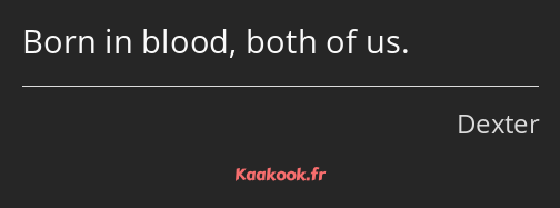 Born in blood, both of us.