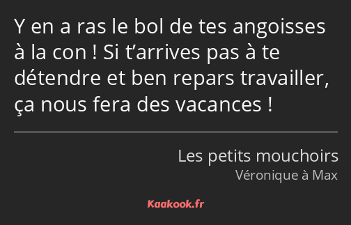 Y en a ras le bol de tes angoisses à la con ! Si t’arrives pas à te détendre et ben repars…