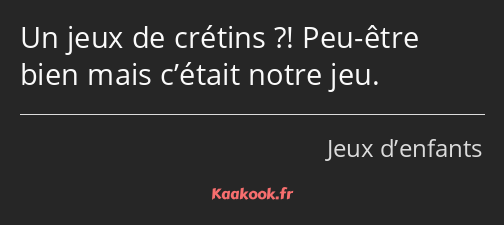 Un jeux de crétins ?! Peu-être bien mais c’était notre jeu.