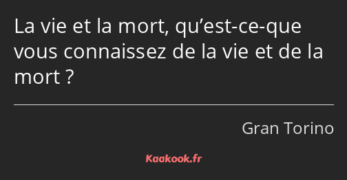 La vie et la mort, qu’est-ce-que vous connaissez de la vie et de la mort ?