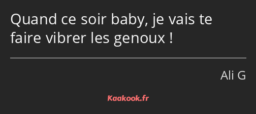 Quand ce soir baby, je vais te faire vibrer les genoux !