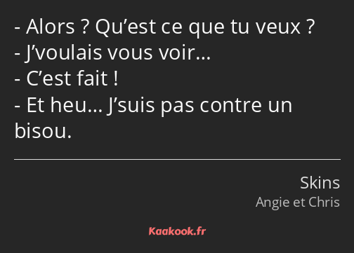 Alors ? Qu’est ce que tu veux ? J’voulais vous voir… C’est fait ! Et heu… J’suis pas contre un…