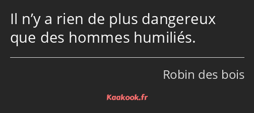 Il n’y a rien de plus dangereux que des hommes humiliés.