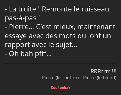 La truite ! Remonte le ruisseau, pas-à-pas ! Pierre… C’est mieux, maintenant essaye avec des mots…