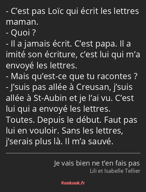 C’est pas Loïc qui écrit les lettres maman. Quoi ? Il a jamais écrit. C’est papa. Il a imité son…