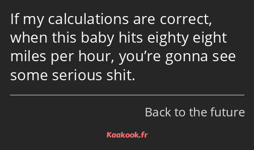 If my calculations are correct, when this baby hits eighty eight miles per hour, you’re gonna see…