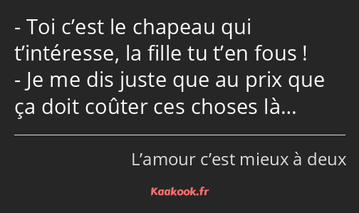 Toi c’est le chapeau qui t’intéresse, la fille tu t’en fous ! Je me dis juste que au prix que ça…