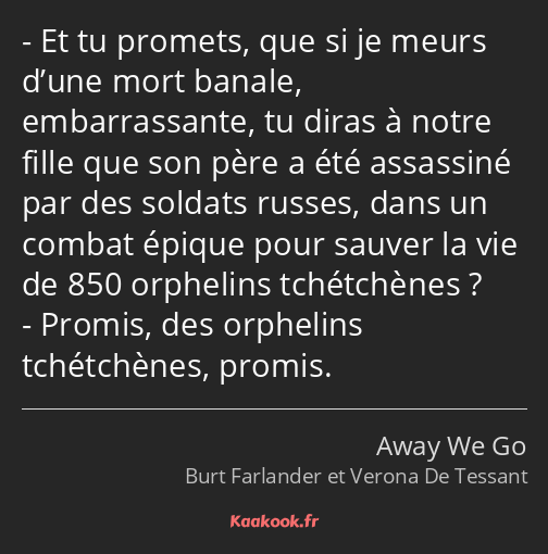 Et tu promets, que si je meurs d’une mort banale, embarrassante, tu diras à notre fille que son…