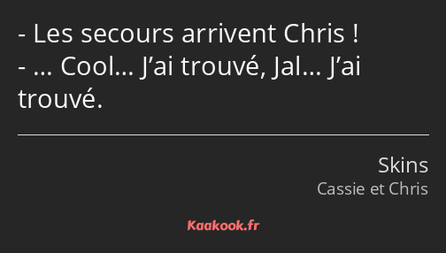 Les secours arrivent Chris ! … Cool… J’ai trouvé, Jal… J’ai trouvé.