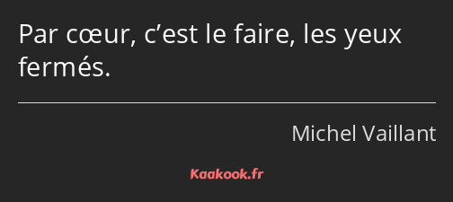 Par cœur, c’est le faire, les yeux fermés.