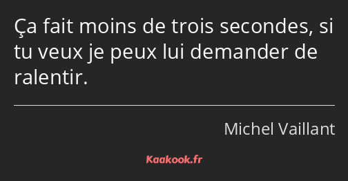 Ça fait moins de trois secondes, si tu veux je peux lui demander de ralentir.