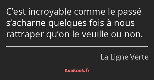 C’est incroyable comme le passé s’acharne quelques fois à nous rattraper qu’on le veuille ou non.