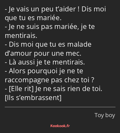 Je vais un peu t’aider ! Dis moi que tu es mariée. Je ne suis pas mariée, je te mentirais. Dis moi…