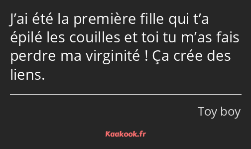 J’ai été la première fille qui t’a épilé les couilles et toi tu m’as fais perdre ma virginité ! Ça…