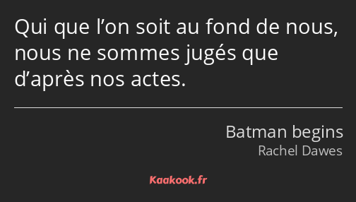 Qui que l’on soit au fond de nous, nous ne sommes jugés que d’après nos actes.