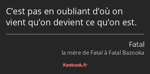 C’est pas en oubliant d’où on vient qu’on devient ce qu’on est.