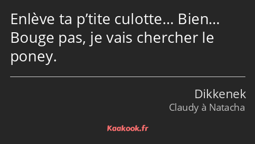 Enlève ta p’tite culotte… Bien… Bouge pas, je vais chercher le poney.