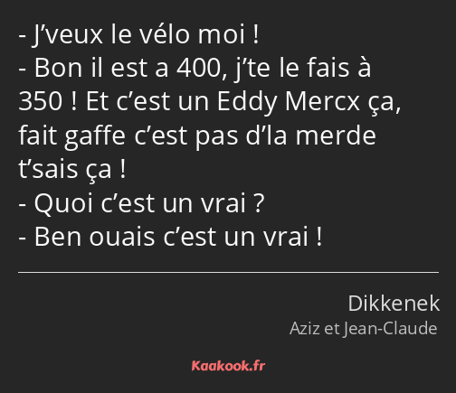 J’veux le vélo moi ! Bon il est a 400, j’te le fais à 350 ! Et c’est un Eddy Mercx ça, fait gaffe…