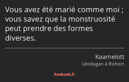 Vous avez été marié comme moi ; vous savez que la monstruosité peut prendre des formes diverses.