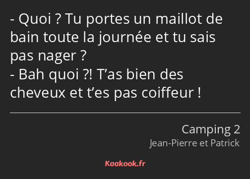 Quoi ? Tu portes un maillot de bain toute la journée et tu sais pas nager ? Bah quoi ?! T’as bien…