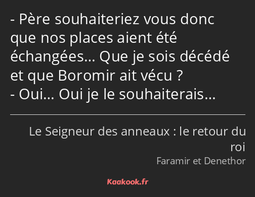 Père souhaiteriez vous donc que nos places aient été échangées… Que je sois décédé et que Boromir…