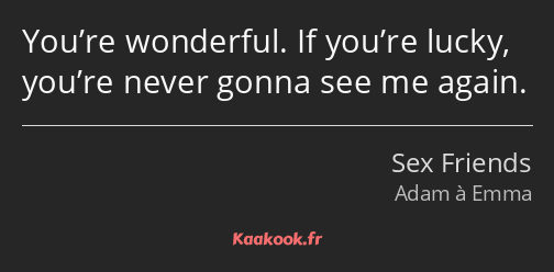 You’re wonderful. If you’re lucky, you’re never gonna see me again.