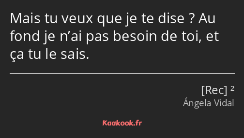 Mais tu veux que je te dise ? Au fond je n’ai pas besoin de toi, et ça tu le sais.