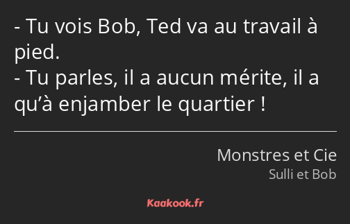 Tu vois Bob, Ted va au travail à pied. Tu parles, il a aucun mérite, il a qu’à enjamber le quartier…