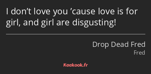 I don’t love you ’cause love is for girl, and girl are disgusting!