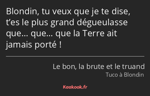 Blondin, tu veux que je te dise, t’es le plus grand dégueulasse que… que… que la Terre ait jamais…