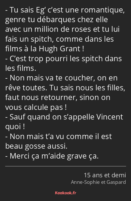 Tu sais Eg’ c’est une romantique, genre tu débarques chez elle avec un million de roses et tu lui…