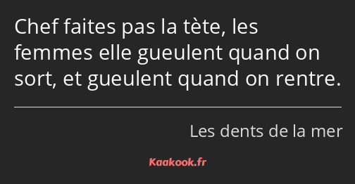 Chef faites pas la tète, les femmes elle gueulent quand on sort, et gueulent quand on rentre.