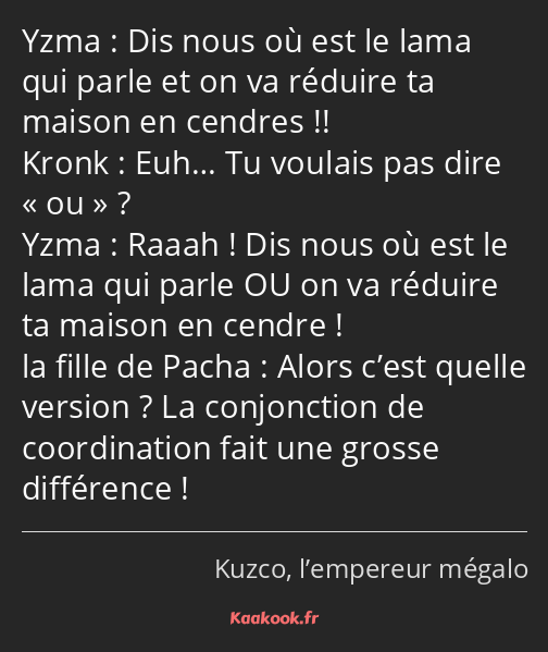 Dis nous où est le lama qui parle et on va réduire ta maison en cendres !! Euh… Tu voulais pas dire…