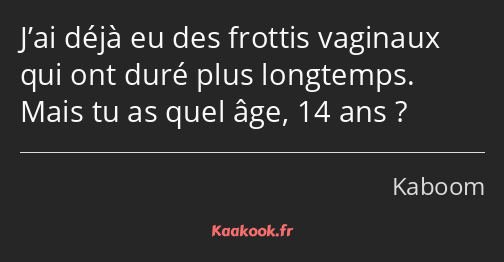 J’ai déjà eu des frottis vaginaux qui ont duré plus longtemps. Mais tu as quel âge, 14 ans ?