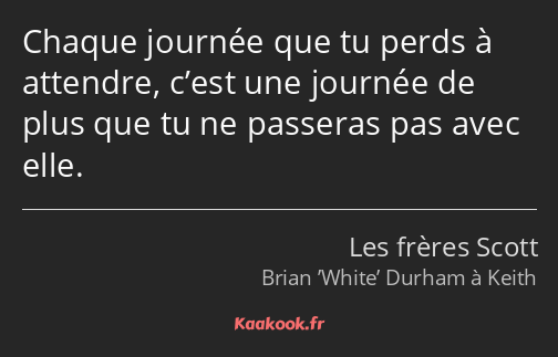 Chaque journée que tu perds à attendre, c’est une journée de plus que tu ne passeras pas avec elle.