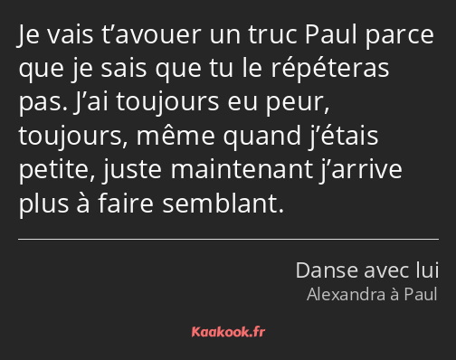 Je vais t’avouer un truc Paul parce que je sais que tu le répéteras pas. J’ai toujours eu peur…