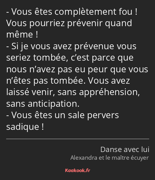 Vous êtes complètement fou ! Vous pourriez prévenir quand même ! Si je vous avez prévenue vous…