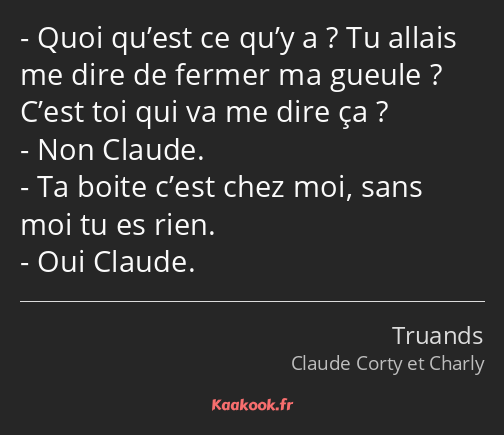 Quoi qu’est ce qu’y a ? Tu allais me dire de fermer ma gueule ? C’est toi qui va me dire ça ? Non…