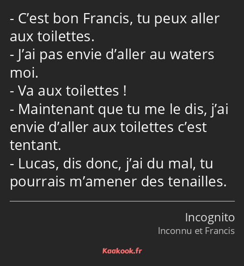 C’est bon Francis, tu peux aller aux toilettes. J’ai pas envie d’aller au waters moi. Va aux…