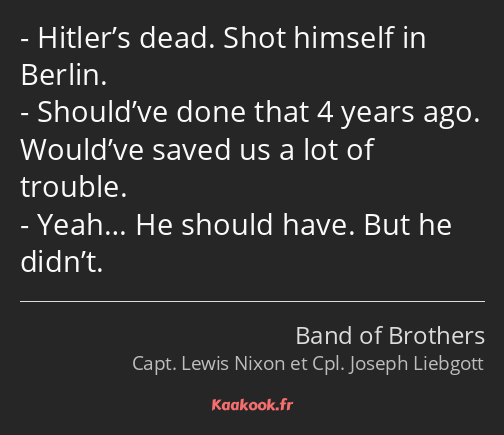 Hitler’s dead. Shot himself in Berlin. Should’ve done that 4 years ago. Would’ve saved us a lot of…