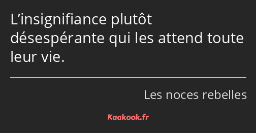 L’insignifiance plutôt désespérante qui les attend toute leur vie.